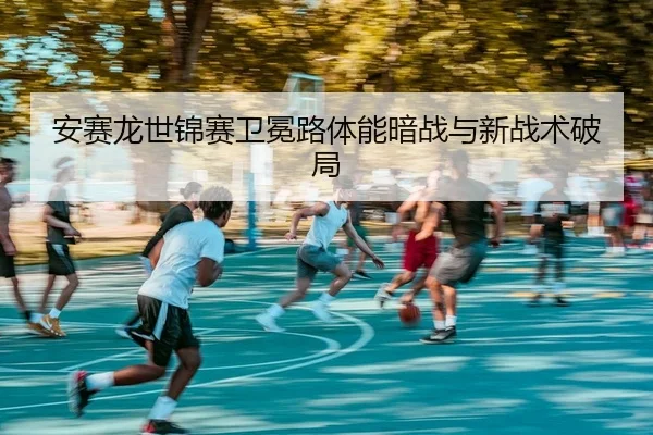安赛龙世锦赛卫冕路体能暗战与新战术破局