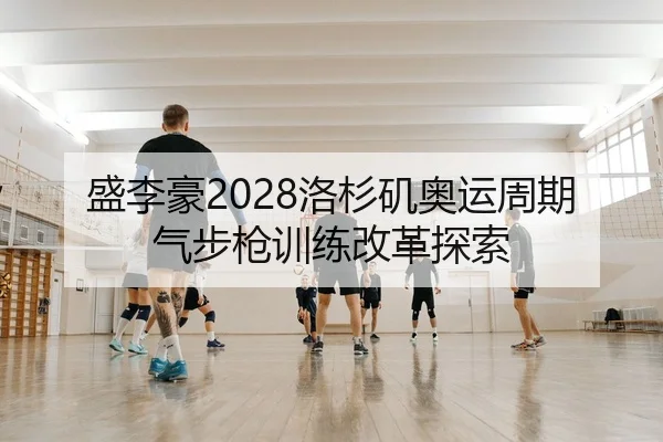 盛李豪2028洛杉矶奥运周期气步枪训练改革探索